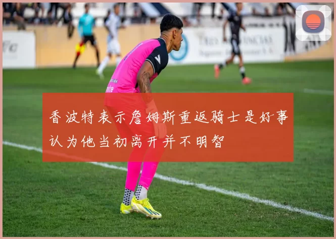 香波特表示詹姆斯重返骑士是好事认为他当初离开并不明智