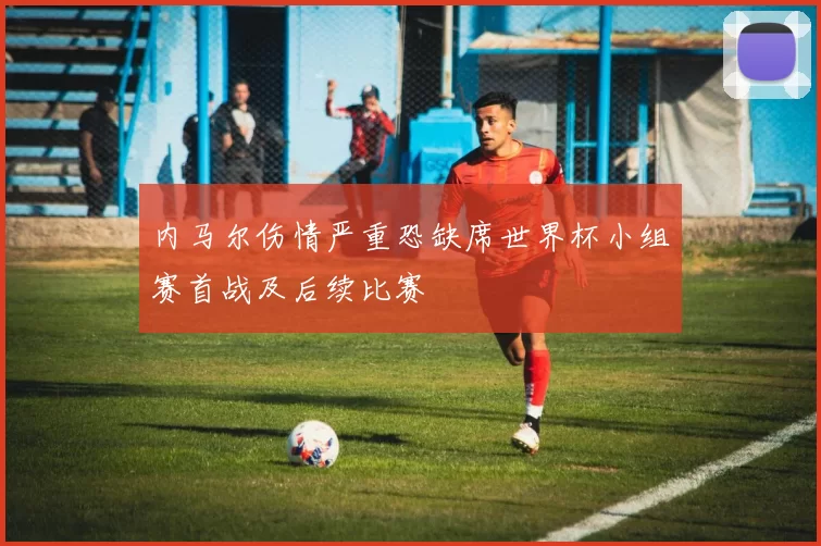 内马尔伤情严重恐缺席世界杯小组赛首战及后续比赛